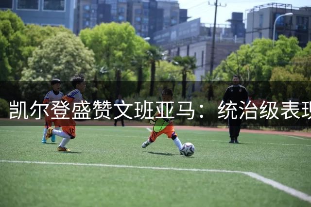 凯尔登盛赞文班亚马：统治级表现定义NBA新时代