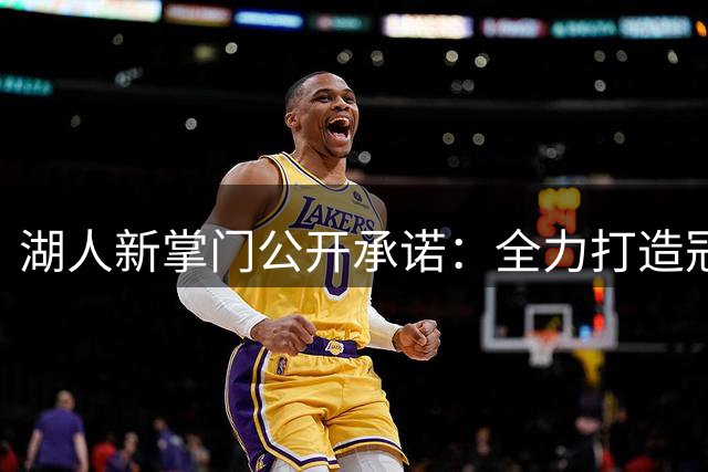 湖人新掌门公开承诺：全力打造冠军之师迎接紫金王朝复兴