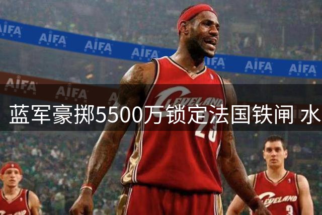 蓝军豪掷5500万锁定法国铁闸 水晶宫放行冠军后卫拉克鲁瓦